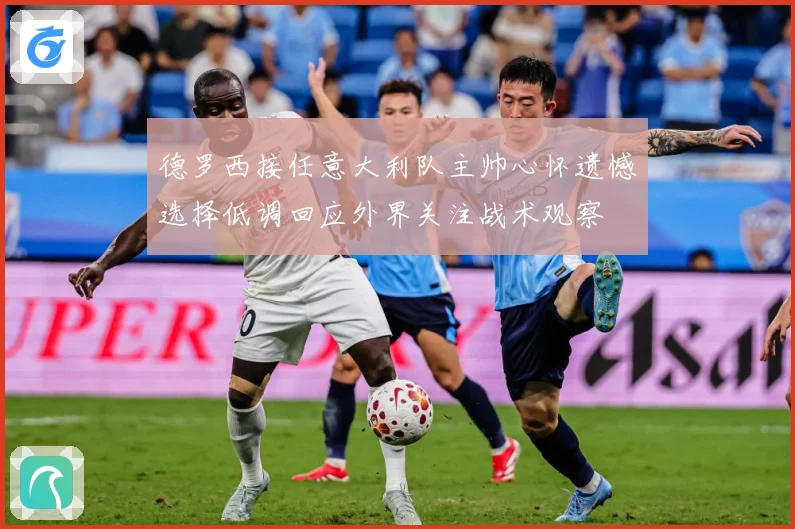 德罗西接任意大利队主帅心怀遗憾选择低调回应外界关注战术观察