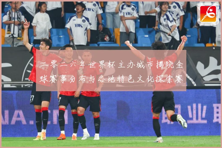 二零二六年世界杯主办城市揭晓全球赛事分布与各地特色文化探索赛事前瞻