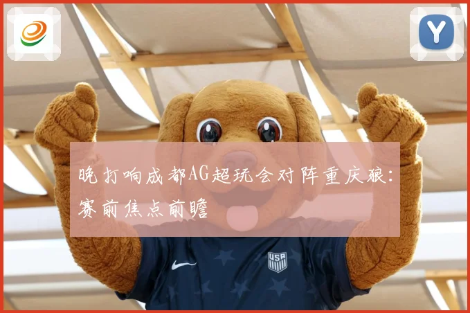 晚打响成都AG超玩会对阵重庆狼：赛前焦点前瞻