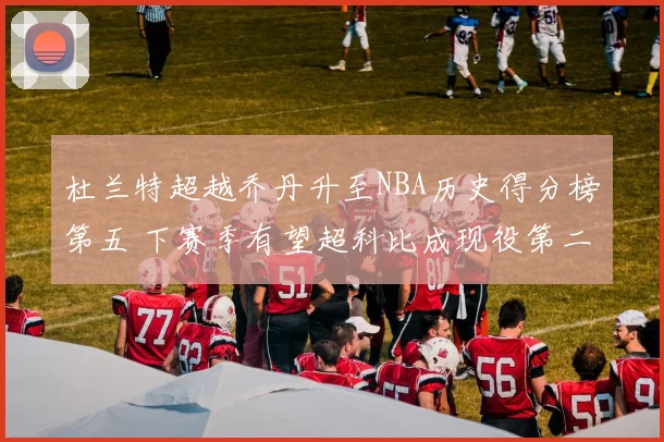 杜兰特超越乔丹升至NBA历史得分榜第五 下赛季有望超科比成现役第二