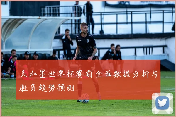 美加墨世界杯赛前全面数据分析与胜负趋势预测