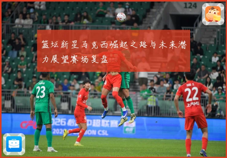 篮坛新星马克西崛起之路与未来潜力展望赛场复盘