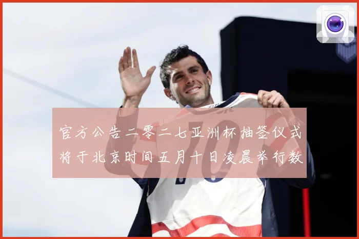 官方公告二零二七亚洲杯抽签仪式将于北京时间五月十日凌晨举行数据研判