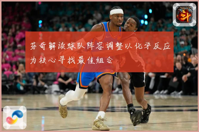 芬奇解读球队阵容调整以化学反应为核心寻找最佳组合