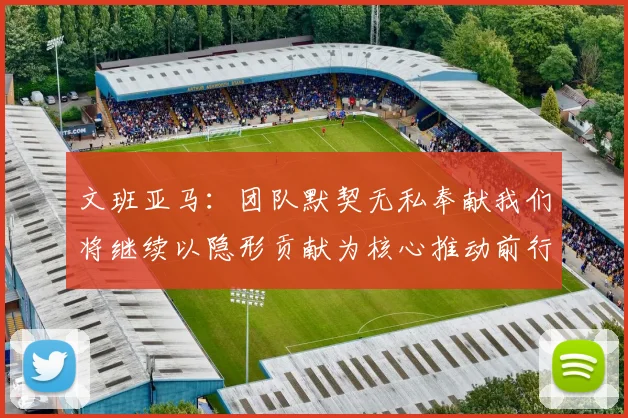 文班亚马：团队默契无私奉献我们将继续以隐形贡献为核心推动前行