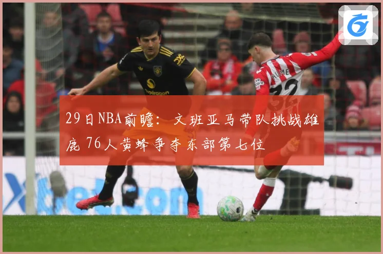 29日NBA前瞻：文班亚马带队挑战雄鹿 76人黄蜂争夺东部第七位