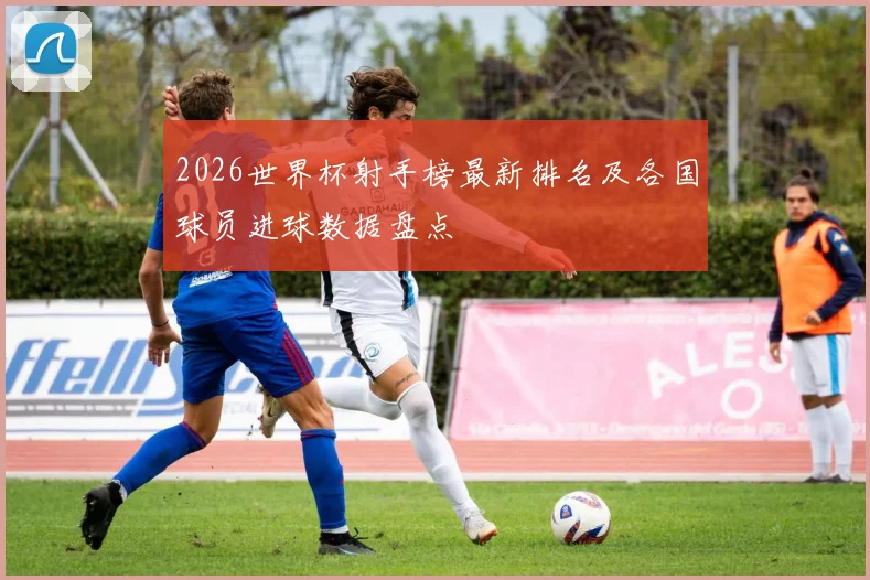 2026世界杯射手榜最新排名及各国球员进球数据盘点