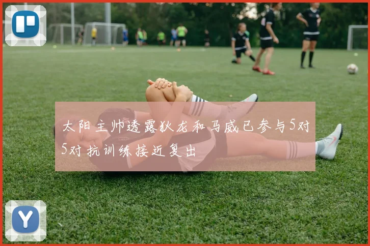 太阳主帅透露狄龙和马威已参与5对5对抗训练接近复出